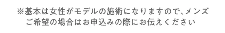 ※基本は女性がモデルの施術になりますので、メンズご希望の場合はお申し込みの際にお伝えください。